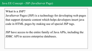 Java EE Concept - JSP (JavaServer Page)
What is a JSP?
JavaServer Pages (JSP) is a technology for developing web pages
that support dynamic content which helps developers insert java
code in HTML pages by making use of special JSP tags.
JSP have access to the entire family of Java APIs, including the
JDBC API to access enterprise databases.
 