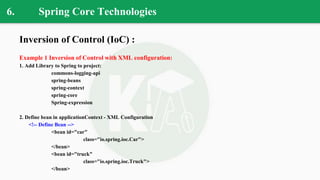 6. Spring Core Technologies
Inversion of Control (IoC) :
Example 1 Inversion of Control with XML configuration:
1. Add Library to Spring to project:
commons-logging-api
spring-beans
spring-context
spring-core
Spring-expression
2. Define bean in applicationContext - XML Configuration
<!-- Define Bean -->
<bean id="car"
class="io.spring.ioc.Car">
</bean>
<bean id="truck"
class="io.spring.ioc.Truck">
</bean>
 