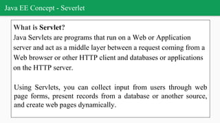 Java EE Concept - Severlet
What is Servlet?
Java Servlets are programs that run on a Web or Application
server and act as a middle layer between a request coming from a
Web browser or other HTTP client and databases or applications
on the HTTP server.
Using Servlets, you can collect input from users through web
page forms, present records from a database or another source,
and create web pages dynamically.
 