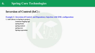 6. Spring Core Technologies
Inversion of Control (IoC) :
Example 2 : Inversion of Control and Dependency Injection with XML configuration:
1. Add Library to Spring to project:
commons-logging-api
spring-beans
spring-context
spring-core
Spring-expression
 