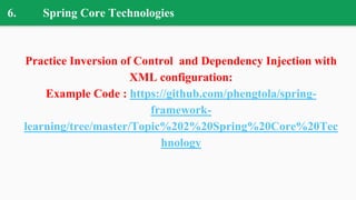 6. Spring Core Technologies
Practice Inversion of Control and Dependency Injection with
XML configuration:
Example Code : https://github.com/phengtola/spring-
framework-
learning/tree/master/Topic%202%20Spring%20Core%20Tec
hnology
 