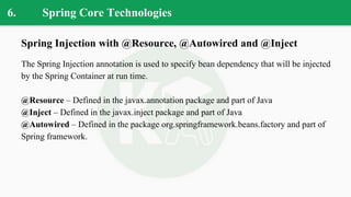 6. Spring Core Technologies
Spring Injection with @Resource, @Autowired and @Inject
The Spring Injection annotation is used to specify bean dependency that will be injected
by the Spring Container at run time.
@Resource – Defined in the javax.annotation package and part of Java
@Inject – Defined in the javax.inject package and part of Java
@Autowired – Defined in the package org.springframework.beans.factory and part of
Spring framework.
 