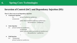 6. Spring Core Technologies
Inversion of Control (IoC) and Dependency Injection (DI):
There’re three ways to use Dependency Injection:
● Constructor Injection
Ex: private UserService userService;
@Autowired
public DataController(UserService userService){
this.userService = userService;
}
● Setter Injection
Ex: private UserService userService;
@Autowired
public void setUserService(UserService userService){
this.userService = userService;
}
● Field Injection
Ex : @Autowired
private UserService userService;
 