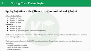 6. Spring Core Technologies
Spring Injection with @Resource, @Autowired and @Inject
@Autowired and @Inject
● Matches by Type
● Restricts by Qualifiers
● Matches by Name
@Resource
● Matches by Name
● Matches by Type
● Restricts by Qualifiers (ignored if match is found by name)
The behaviour of @Autowired annotation is similar to the @Inject annotation. The only difference is that the @Autowired annotation
is part of the Spring framework.
The @Inject annotation belongs to the JSR-330 annotations collection. To use @Inject Annotation you must declared maven :
<dependency>
<groupId>javax.inject</groupId>
<artifactId>javax.inject</artifactId>
<version>1</version>
 