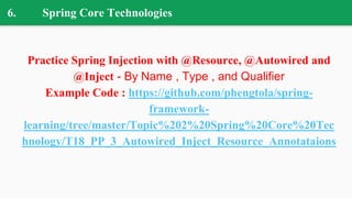 6. Spring Core Technologies
Practice Spring Injection with @Resource, @Autowired and
@Inject - By Name , Type , and Qualifier
Example Code : https://github.com/phengtola/spring-
framework-
learning/tree/master/Topic%202%20Spring%20Core%20Tec
hnology/T18_PP_3_Autowired_Inject_Resource_Annotataions
 