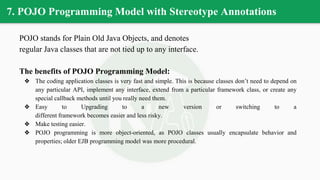 7. POJO Programming Model with Stereotype Annotations
POJO stands for Plain Old Java Objects, and denotes
regular Java classes that are not tied up to any interface.
The benefits of POJO Programming Model:
❖ The coding application classes is very fast and simple. This is because classes don’t need to depend on
any particular API, implement any interface, extend from a particular framework class, or create any
special callback methods until you really need them.
❖ Easy to Upgrading to a new version or switching to a
different framework becomes easier and less risky.
❖ Make testing easier.
❖ POJO programming is more object-oriented, as POJO classes usually encapsulate behavior and
properties; older EJB programming model was more procedural.
 