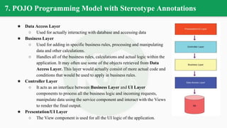 7. POJO Programming Model with Stereotype Annotations
★ Data Access Layer
○ Used for actually interacting with database and accessing data
★ Business Layer
○ Used for adding in specific business rules, processing and manipulating
data and other calculations.
○ Handles all of the business rules, calculations and actual logic within the
application. It may often use some of the objects retrieved from Data
Access Layer. This layer would actually consist of more actual code and
conditions that would be used to apply in business rules.
★ Controller Layer
○ It acts as an interface between Business Layer and UI Layer
components to process all the business logic and incoming requests,
manipulate data using the service component and interact with the Views
to render the final output.
★ Presentation/UI Layer
○ The View component is used for all the UI logic of the application.
 