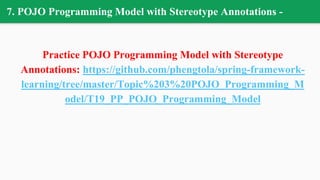 7. POJO Programming Model with Stereotype Annotations -
Practice POJO Programming Model with Stereotype
Annotations: https://github.com/phengtola/spring-framework-
learning/tree/master/Topic%203%20POJO_Programming_M
odel/T19_PP_POJO_Programming_Model
 