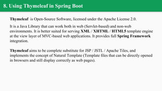 8. Using Thymeleaf in Spring Boot
Thymeleaf is Open-Source Software, licensed under the Apache License 2.0.
It is a Java Library that can work both in web (Servlet-based) and non-web
environments. It is better suited for serving XML / XHTML / HTML5 template engine
at the view layer of MVC-based web applications. It provides full Spring Framework
integration.
Thymeleaf aims to be complete substitute for JSP / JSTL / Apache Tiles, and
implements the concept of Natural Template (Template files that can be directly opened
in browsers and still display correctly as web pages).
 
