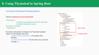 8. Using Thymeleaf in Spring Boot
Get Started Thymeleaf with Spring Boot:
Declares spring-boot-starter-thymeleaf
<dependency>
<groupId>org.springframework.boot</groupId>
<artifactId>spring-boot-starter-
thymeleaf</artifactId>
</dependency>
By default, Spring Boot Configures the Thymeleaf template
engine to read template files from
- src/main/resources/templates : for template files
(HTML)
- src/main/resources/static : for static files (css, javascript
or image ...)
Template Files
Static Files
 