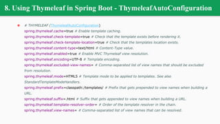 8. Using Thymeleaf in Spring Boot - ThymeleafAutoConfiguration
❖ # THYMELEAF (ThymeleafAutoConfiguration)
spring.thymeleaf.cache=true # Enable template caching.
spring.thymeleaf.check-template=true # Check that the template exists before rendering it.
spring.thymeleaf.check-template-location=true # Check that the templates location exists.
spring.thymeleaf.content-type=text/html # Content-Type value.
spring.thymeleaf.enabled=true # Enable MVC Thymeleaf view resolution.
spring.thymeleaf.encoding=UTF-8 # Template encoding.
spring.thymeleaf.excluded-view-names= # Comma-separated list of view names that should be excluded
from resolution.
spring.thymeleaf.mode=HTML5 # Template mode to be applied to templates. See also
StandardTemplateModeHandlers.
spring.thymeleaf.prefix=classpath:/templates/ # Prefix that gets prepended to view names when building a
URL.
spring.thymeleaf.suffix=.html # Suffix that gets appended to view names when building a URL.
spring.thymeleaf.template-resolver-order= # Order of the template resolver in the chain.
spring.thymeleaf.view-names= # Comma-separated list of view names that can be resolved.
 