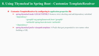 8. Using Thymeleaf in Spring Boot - Customize TemplateResolver
❖ Customize TemplateResolver by configuring in application.properties file
➢ spring.thymeleaf.mode=LEGACYHTML5 #remove strict checking and add dependency nekohtml
<dependency>
<groupId>org.springframework.boot</groupId>
<artifactId>spring-boot-devtools</artifactId>
</dependency>
➢ spring.thymeleaf.prefix=classpath:templates/ # Prefix that gets prepended to view names when
building a URL.
 
