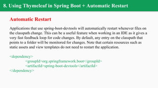 8. Using Thymeleaf in Spring Boot + Automatic Restart
Automatic Restart
Applications that use spring-boot-devtools will automatically restart whenever files on
the classpath change. This can be a useful feature when working in an IDE as it gives a
very fast feedback loop for code changes. By default, any entry on the classpath that
points to a folder will be monitored for changes. Note that certain resources such as
static assets and view templates do not need to restart the application.
<dependency>
<groupId>org.springframework.boot</groupId>
<artifactId>spring-boot-devtools</artifactId>
</dependency>
 