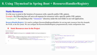8. Using Thymeleaf in Spring Boot + ResourceHandlerRegistry
Static Resources
It is the way to point to the location of resources with a specific public URL pattern.
Example: the following line will serve all requests for resources with a specific public URL pattern.
“/resources/**” by searching in the “/resources/” directory under the root folder in our web application.
ResourceHandlerRegistry: It is used to configure ResourceHttpRequestHandlers for serving static resources from the classpath,
the WAR, or the file system. We can configure the ResourceHandlerRegistry programmatically inside configuration class.
❖ Static Resources store in the Project
 