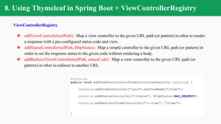 8. Using Thymeleaf in Spring Boot + ViewControllerRegistry
ViewControllerRegistry
❖ addViewController(urlPath) : Map a view controller to the given URL path (or pattern) in other to render
a response with a pre-configured status code and view.
❖ addStatusController(urlPath, HttpStatus) : Map a simple controller to the given URL path (or pattern) in
order to set the response status to the given code without rendering a body.
❖ addRedirectViewController(urlPath, statusCode) : Map a view controller to the given URL path (or
pattern) in other to redirect to another URL.
 