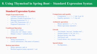 8. Using Thymeleaf in Spring Boot - Standard Expression Syntax
Standard Expression Syntax
Simple Expression Syntax
- Variable Expressions: ${...}
- Selection Variable Expressions: *{...}
- Message Expressions: #{...}
- Link URL Expressions: @{...}
- Fragment Expressions: ~{...}
Conditional Operation
- if-then: (if) ? (then)
- if-then-else: (if) ? (then) : (else)
- Default: (value) ?: (defaultvalue)
Text operations
- String concatenation: +
- Literal substitutions: |The name is ${name}|
Boolean operations:
- Binary operators: and, or
- Boolean negation (unary operator): !, not
Comparisons and equality
- Comparators: >, <, >=, <= (gt, lt, ge, le)
- Equality operators: ==, != (eq, ne)
Arithmetic operations
- Binary operators: +, -, *, /, %
- Minus sign (unary operator): -
Literals
- Text literals: 'one text', 'Another one!',…
- Number literals: 0, 34, 3.0, 12.3,…
- Boolean literals: true, false
- Null literal: null
- Literal tokens: one, sometext, main,…
Special tokens
- No-Operation: _
 