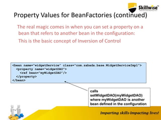 Property Values for BeanFactories (continued)
The real magic comes in when you can set a property on a
bean that refers to another bean in the configuration:
This is the basic concept of Inversion of Control
<bean name=“widgetService” class=“com.zabada.base.WidgetServiceImpl”>
<property name=“widgetDAO”>
<ref bean=“myWidgetDAO”/>
</property>
</bean>
calls
setWidgetDAO(myWidgetDAO)
where myWidgetDAO is another
bean defined in the configuration
 