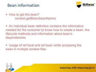 15
Bean information
 How to get the bean?
context.getBean(beanName)
 An individual bean definition contains the information
needed for the container to know how to create a bean, the
lifecycle methods and information about bean's
dependencies
 Usage of ref local and ref bean while accessing the
bean in multiple context files
 