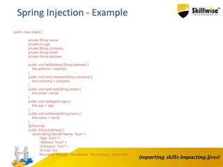 17
Spring Injection - Example
public class Inject {
private String name;
private int age;
private String company;
private String email;
private String address;
public void setAddress(String address) {
this.address = address;
}
public void setCompany(String company) {
this.company = company;
}
public void setEmail(String email) {
this.email = email;
}
public void setAge(int age) {
this.age = age;
}
public void setName(String name) {
this.name = name;
}
@Override
public String toString() {
return String.format("Name: %sn" +
"Age: %dn" +
"Address: %sn" +
"Company: %sn" +
"E-mail: %s",
this.name, this.age, this.address, this.company, this.email);
}
}
 
