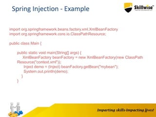 18
Spring Injection - Example
import org.springframework.beans.factory.xml.XmlBeanFactory
import org.springframework.core.io.ClassPathResource;
public class Main {
public static void main(String[] args) {
XmlBeanFactory beanFactory = new XmlBeanFactory(new ClassPath
Resource("context.xml"));
Inject demo = (Inject) beanFactory.getBean("mybean");
System.out.println(demo);
}
}
 
