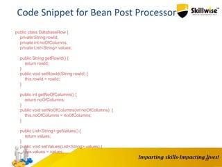 22
Code Snippet for Bean Post Processor
public class DatabaseRow {
private String rowId;
private int noOfColumns;
private List<String> values;
public String getRowId() {
return rowId;
}
public void setRowId(String rowId) {
this.rowId = rowId;
}
public int getNoOfColumns() {
return noOfColumns;
}
public void setNoOfColumns(int noOfColumns) {
this.noOfColumns = noOfColumns;
}
public List<String> getValues() {
return values;
}
public void setValues(List<String> values) {
this.values = values;
}
}
 
