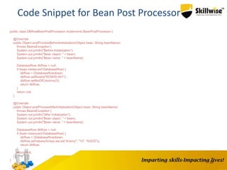 23
Code Snippet for Bean Post Processor
public class DBRowBeanPostProcessor implements BeanPostProcessor {
@Override
public Object postProcessBeforeInitialization(Object bean, String beanName)
throws BeansException {
System.out.println("Before Initialization");
System.out.println("Bean object: " + bean);
System.out.println("Bean name: " + beanName);
DatabaseRow dbRow = null;
if (bean instanceof DatabaseRow) {
dbRow = (DatabaseRow)bean;
dbRow.setRowId("ROWID-001");
dbRow.setNoOfColumns(3);
return dbRow;
}
return null;
}
@Override
public Object postProcessAfterInitialization(Object bean, String beanName)
throws BeansException {
System.out.println("After Initialization");
System.out.println("Bean object: " + bean);
System.out.println("Bean name: " + beanName);
DatabaseRow dbRow = null;
if (bean instanceof DatabaseRow) {
dbRow = (DatabaseRow)bean;
dbRow.setValues(Arrays.asList("Antony", "10", "93232"));
return dbRow;
}
return null;
}
}
 
