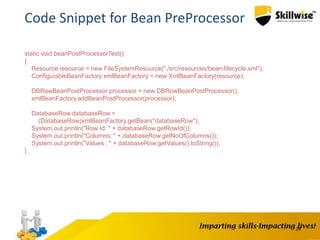 24
Code Snippet for Bean PreProcessor
static void beanPostProcessorTest()
{
Resource resource = new FileSystemResource("./src/resources/bean-lifecycle.xml");
ConfigurableBeanFactory xmlBeanFactory = new XmlBeanFactory(resource);
DBRowBeanPostProcessor processor = new DBRowBeanPostProcessor();
xmlBeanFactory.addBeanPostProcessor(processor);
DatabaseRow databaseRow =
(DatabaseRow)xmlBeanFactory.getBean("databaseRow");
System.out.println("Row Id: " + databaseRow.getRowId());
System.out.println("Columns: " + databaseRow.getNoOfColumns());
System.out.println("Values : " + databaseRow.getValues().toString());
}
 