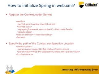 25
How to initialize Spring in web.xml?
 Register the ContextLoader Servlet
<servlet>
<servlet-name>context</servlet-name>
<servlet-class>
org.springframework.web.context.ContextLoaderServlet
</servlet-class>
<load-on-startup>1</load-on-startup>
</servlet>
 Specify the path of the Context configuration Location
<context-param>
<param-name>contextConfigLocation</param-name>
<param-value>/WEB-INF/applicationContext.xml</param-value>
</context-param>
 