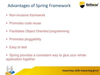 26
Advantages of Spring Framework
 Non-invasive framework
 Promotes code reuse
 Facilitates Object Oriented programming
 Promotes pluggability
 Easy to test
 Spring provides a consistent way to glue your whole
application together
 