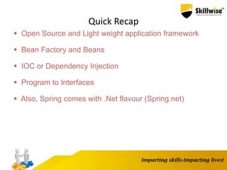 Quick Recap
 Open Source and Light weight application framework
 Bean Factory and Beans
 IOC or Dependency Injection
 Program to Interfaces
 Also, Spring comes with .Net flavour (Spring.net)
 