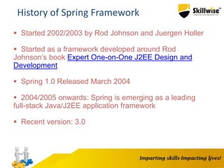 4
History of Spring Framework
 Started 2002/2003 by Rod Johnson and Juergen Holler
 Started as a framework developed around Rod
Johnson’s book Expert One-on-One J2EE Design and
Development
 Spring 1.0 Released March 2004
 2004/2005 onwards: Spring is emerging as a leading
full-stack Java/J2EE application framework
 Recent version: 3.0
 