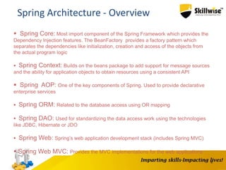 6
Spring Architecture - Overview
 Spring Core: Most import component of the Spring Framework which provides the
Dependency Injection features. The BeanFactory provides a factory pattern which
separates the dependencies like initialization, creation and access of the objects from
the actual program logic
 Spring Context: Builds on the beans package to add support for message sources
and the ability for application objects to obtain resources using a consistent API
 Spring AOP: One of the key components of Spring. Used to provide declarative
enterprise services
 Spring ORM: Related to the database access using OR mapping
 Spring DAO: Used for standardizing the data access work using the technologies
like JDBC, Hibernate or JDO
 Spring Web: Spring’s web application development stack (includes Spring MVC)
 Spring Web MVC: Provides the MVC implementations for the web applications
 