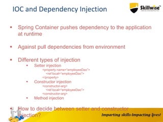 8
IOC and Dependency Injection
 Spring Container pushes dependency to the application
at runtime
 Against pull dependencies from environment
 Different types of injection
 Setter injection
<property name=“employeeDao”>
<ref local=“employeeDao”>
</property>
 Constructor injection
<constructor-arg>
<ref local=“employeeDao”>
<constructor-arg>
 Method injection
 How to decide between setter and constructor
injection?
 