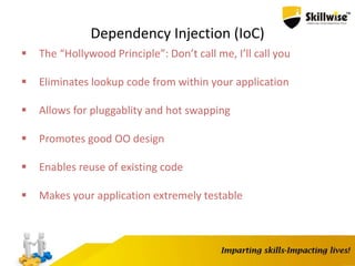 Dependency Injection (IoC)
 The “Hollywood Principle”: Don’t call me, I’ll call you
 Eliminates lookup code from within your application
 Allows for pluggablity and hot swapping
 Promotes good OO design
 Enables reuse of existing code
 Makes your application extremely testable
 