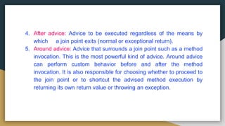 4. After advice: Advice to be executed regardless of the means by
which a join point exits (normal or exceptional return).
5. Around advice: Advice that surrounds a join point such as a method
invocation. This is the most powerful kind of advice. Around advice
can perform custom behavior before and after the method
invocation. It is also responsible for choosing whether to proceed to
the join point or to shortcut the advised method execution by
returning its own return value or throwing an exception.
 