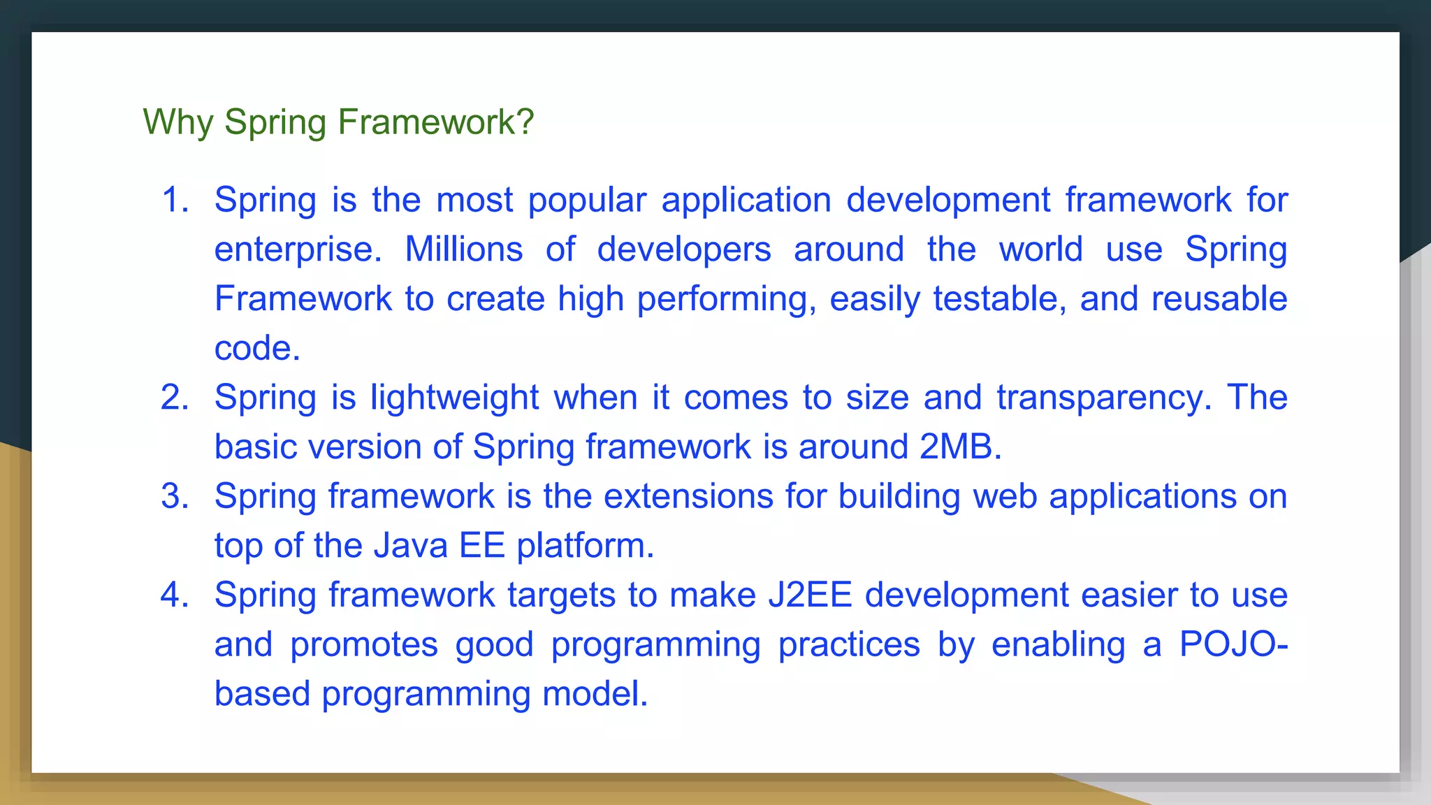Why Spring Framework?
1. Spring is the most popular application development framework for
enterprise. Millions of developers around the world use Spring
Framework to create high performing, easily testable, and reusable
code.
2. Spring is lightweight when it comes to size and transparency. The
basic version of Spring framework is around 2MB.
3. Spring framework is the extensions for building web applications on
top of the Java EE platform.
4. Spring framework targets to make J2EE development easier to use
and promotes good programming practices by enabling a POJO-
based programming model.
 