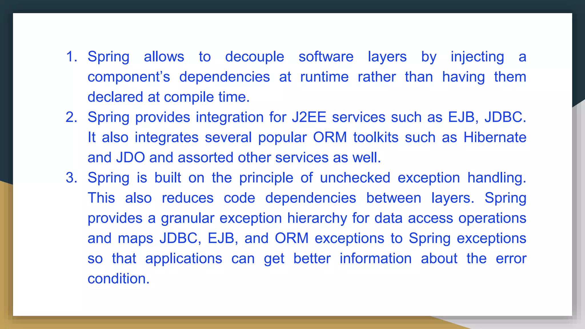 1. Spring allows to decouple software layers by injecting a
component’s dependencies at runtime rather than having them
declared at compile time.
2. Spring provides integration for J2EE services such as EJB, JDBC.
It also integrates several popular ORM toolkits such as Hibernate
and JDO and assorted other services as well.
3. Spring is built on the principle of unchecked exception handling.
This also reduces code dependencies between layers. Spring
provides a granular exception hierarchy for data access operations
and maps JDBC, EJB, and ORM exceptions to Spring exceptions
so that applications can get better information about the error
condition.
 