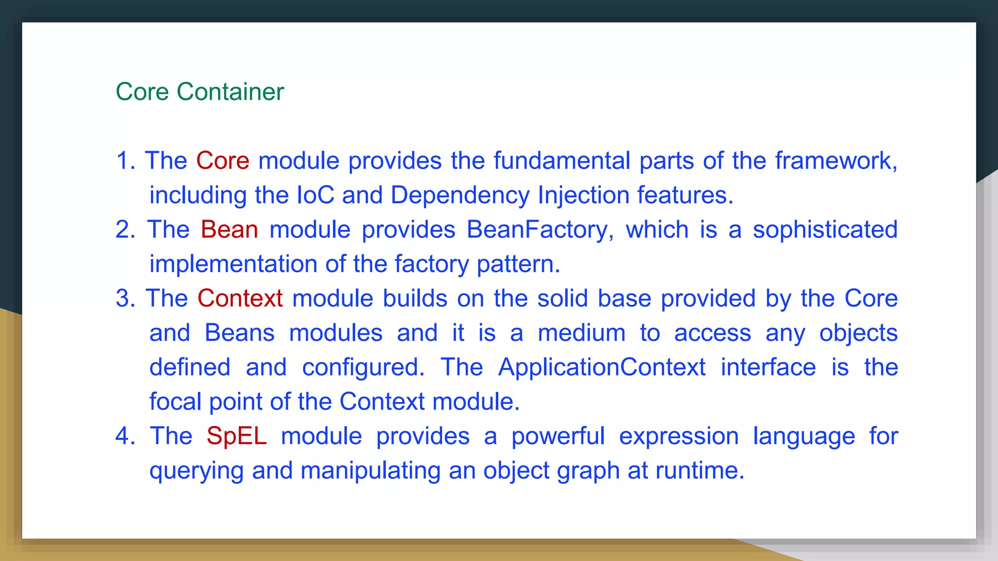 Core Container
1. The Core module provides the fundamental parts of the framework,
including the IoC and Dependency Injection features.
2. The Bean module provides BeanFactory, which is a sophisticated
implementation of the factory pattern.
3. The Context module builds on the solid base provided by the Core
and Beans modules and it is a medium to access any objects
defined and configured. The ApplicationContext interface is the
focal point of the Context module.
4. The SpEL module provides a powerful expression language for
querying and manipulating an object graph at runtime.
 