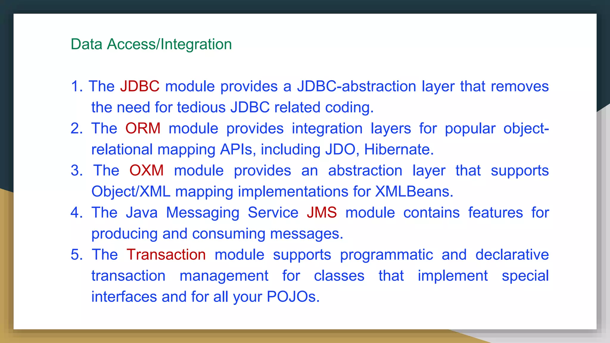 Data Access/Integration
1. The JDBC module provides a JDBC-abstraction layer that removes
the need for tedious JDBC related coding.
2. The ORM module provides integration layers for popular object-
relational mapping APIs, including JDO, Hibernate.
3. The OXM module provides an abstraction layer that supports
Object/XML mapping implementations for XMLBeans.
4. The Java Messaging Service JMS module contains features for
producing and consuming messages.
5. The Transaction module supports programmatic and declarative
transaction management for classes that implement special
interfaces and for all your POJOs.
 