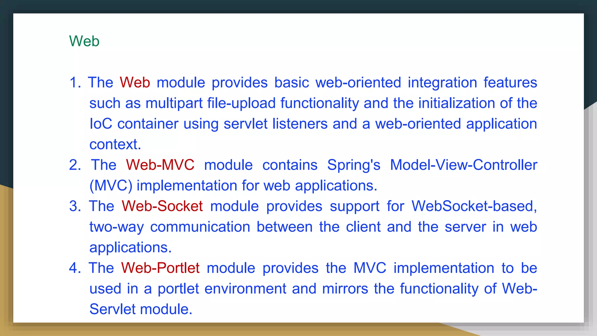 Web
1. The Web module provides basic web-oriented integration features
such as multipart file-upload functionality and the initialization of the
IoC container using servlet listeners and a web-oriented application
context.
2. The Web-MVC module contains Spring's Model-View-Controller
(MVC) implementation for web applications.
3. The Web-Socket module provides support for WebSocket-based,
two-way communication between the client and the server in web
applications.
4. The Web-Portlet module provides the MVC implementation to be
used in a portlet environment and mirrors the functionality of Web-
Servlet module.
 