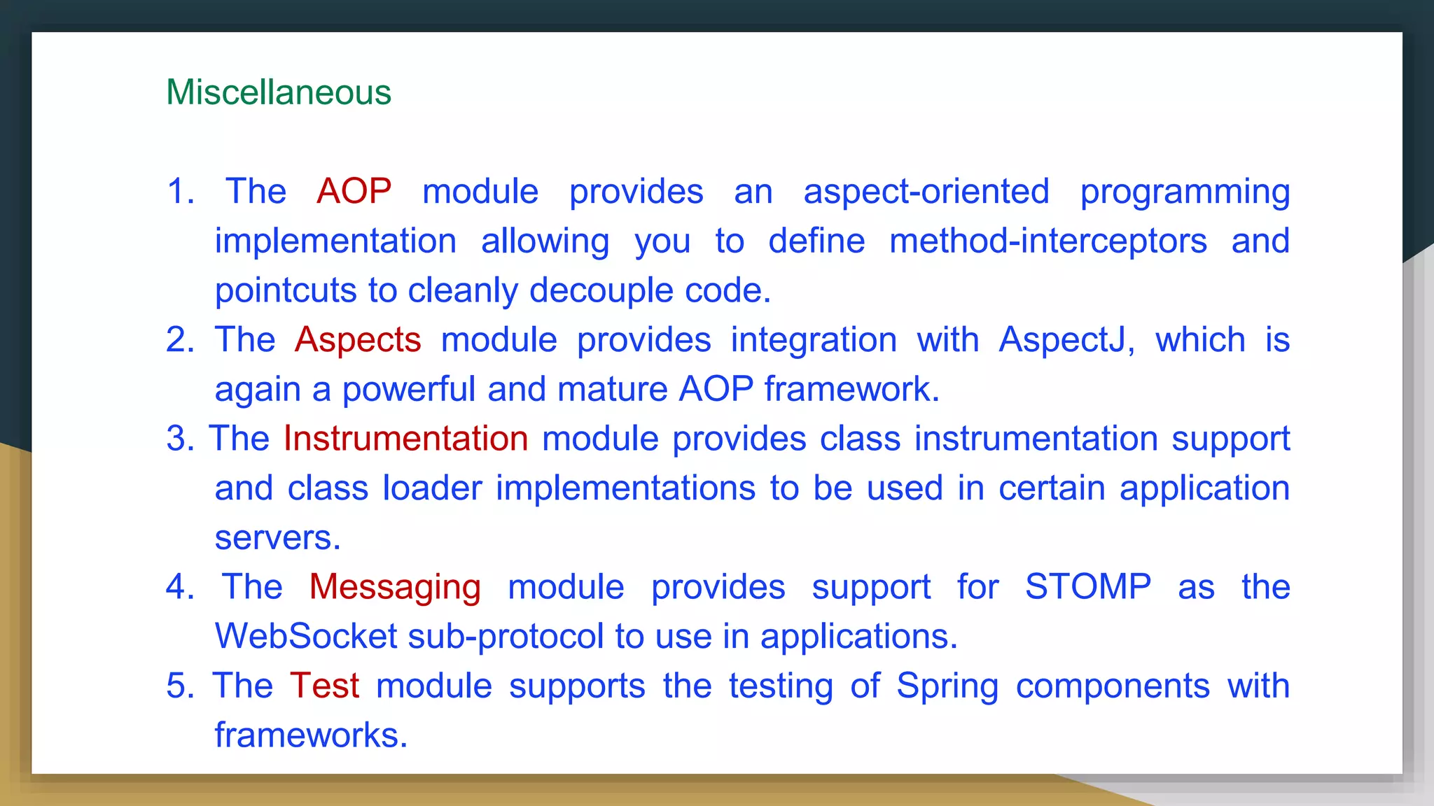 Miscellaneous
1. The AOP module provides an aspect-oriented programming
implementation allowing you to define method-interceptors and
pointcuts to cleanly decouple code.
2. The Aspects module provides integration with AspectJ, which is
again a powerful and mature AOP framework.
3. The Instrumentation module provides class instrumentation support
and class loader implementations to be used in certain application
servers.
4. The Messaging module provides support for STOMP as the
WebSocket sub-protocol to use in applications.
5. The Test module supports the testing of Spring components with
frameworks.
 