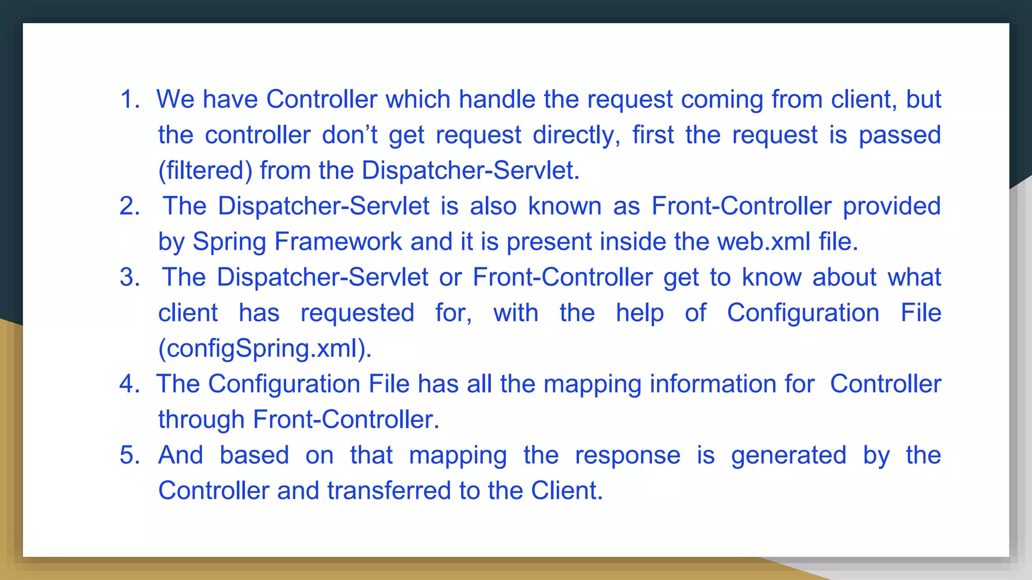 1. We have Controller which handle the request coming from client, but
the controller don’t get request directly, first the request is passed
(filtered) from the Dispatcher-Servlet.
2. The Dispatcher-Servlet is also known as Front-Controller provided
by Spring Framework and it is present inside the web.xml file.
3. The Dispatcher-Servlet or Front-Controller get to know about what
client has requested for, with the help of Configuration File
(configSpring.xml).
4. The Configuration File has all the mapping information for Controller
through Front-Controller.
5. And based on that mapping the response is generated by the
Controller and transferred to the Client.
 