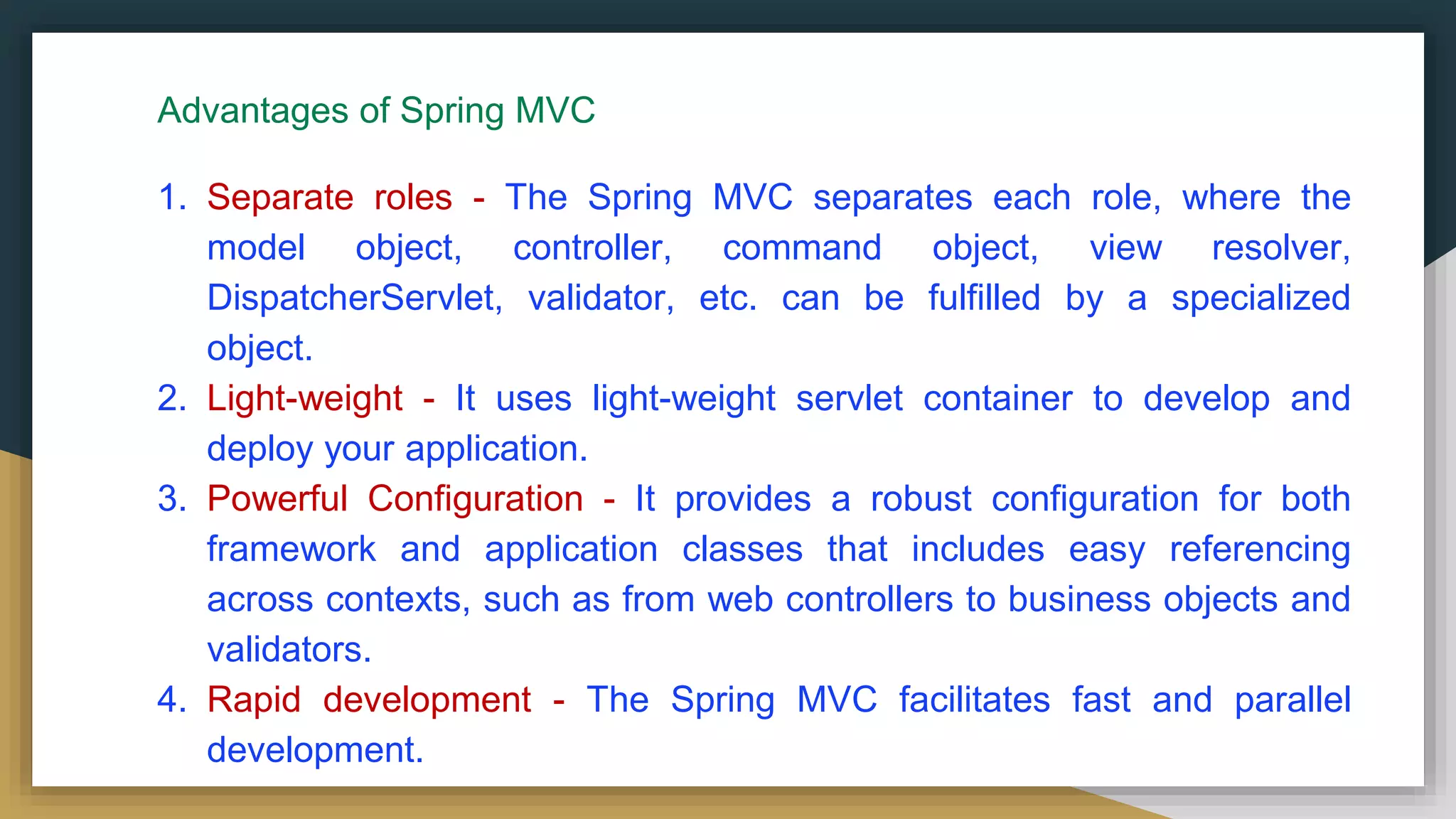 Advantages of Spring MVC
1. Separate roles - The Spring MVC separates each role, where the
model object, controller, command object, view resolver,
DispatcherServlet, validator, etc. can be fulfilled by a specialized
object.
2. Light-weight - It uses light-weight servlet container to develop and
deploy your application.
3. Powerful Configuration - It provides a robust configuration for both
framework and application classes that includes easy referencing
across contexts, such as from web controllers to business objects and
validators.
4. Rapid development - The Spring MVC facilitates fast and parallel
development.
 