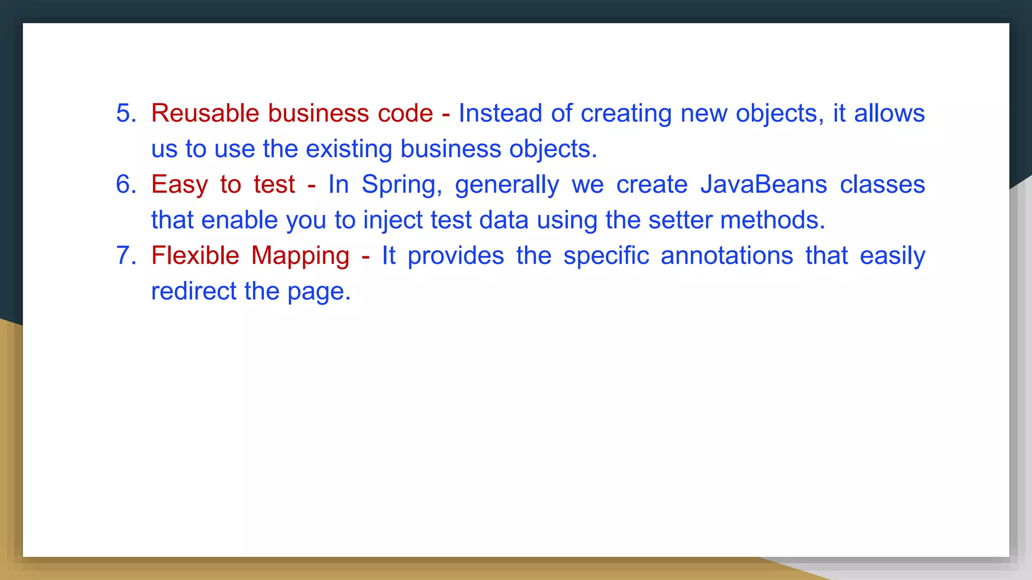 5. Reusable business code - Instead of creating new objects, it allows
us to use the existing business objects.
6. Easy to test - In Spring, generally we create JavaBeans classes
that enable you to inject test data using the setter methods.
7. Flexible Mapping - It provides the specific annotations that easily
redirect the page.
 