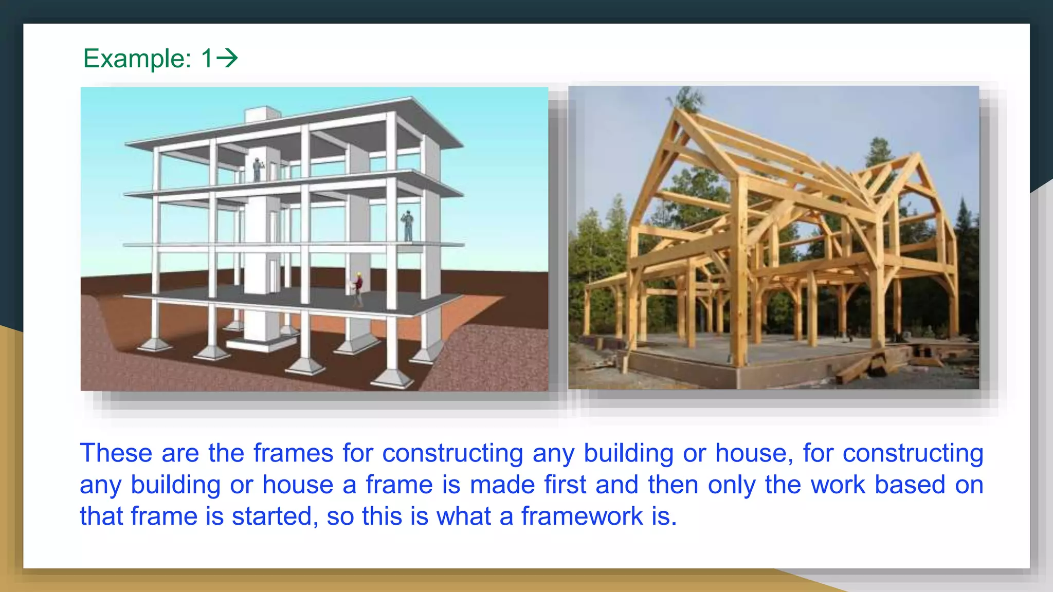 These are the frames for constructing any building or house, for constructing
any building or house a frame is made first and then only the work based on
that frame is started, so this is what a framework is.
Example: 1
 