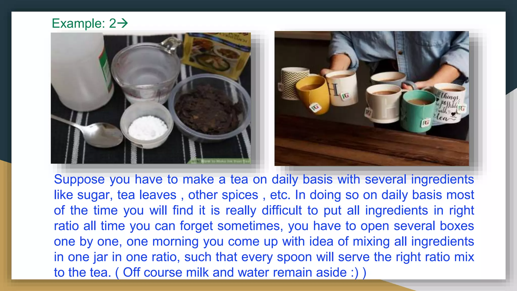 Suppose you have to make a tea on daily basis with several ingredients
like sugar, tea leaves , other spices , etc. In doing so on daily basis most
of the time you will find it is really difficult to put all ingredients in right
ratio all time you can forget sometimes, you have to open several boxes
one by one, one morning you come up with idea of mixing all ingredients
in one jar in one ratio, such that every spoon will serve the right ratio mix
to the tea. ( Off course milk and water remain aside :) )
Example: 2
 