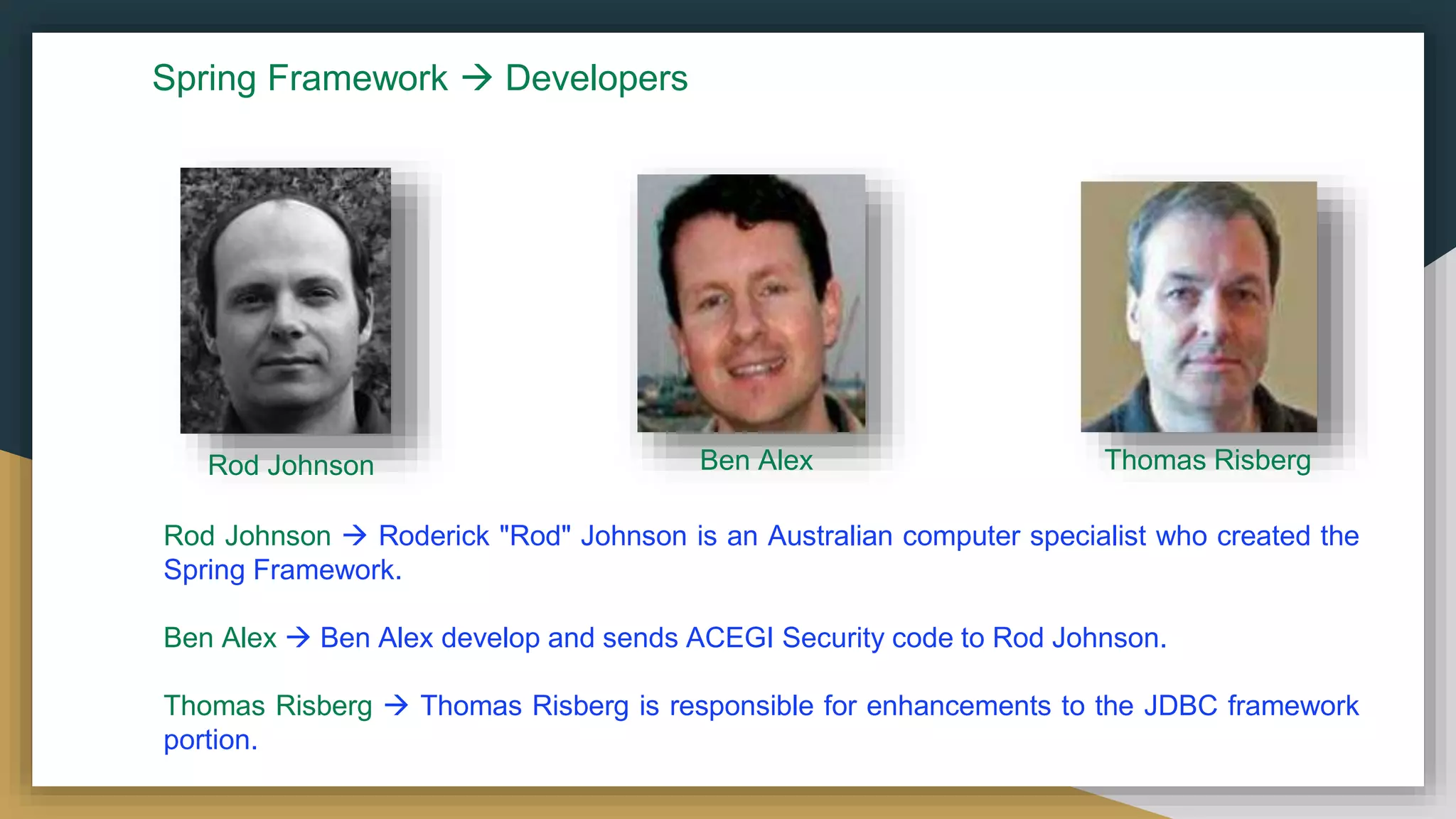 Rod Johnson Ben Alex Thomas Risberg
Rod Johnson  Roderick "Rod" Johnson is an Australian computer specialist who created the
Spring Framework.
Ben Alex  Ben Alex develop and sends ACEGI Security code to Rod Johnson.
Thomas Risberg  Thomas Risberg is responsible for enhancements to the JDBC framework
portion.
Spring Framework  Developers
 