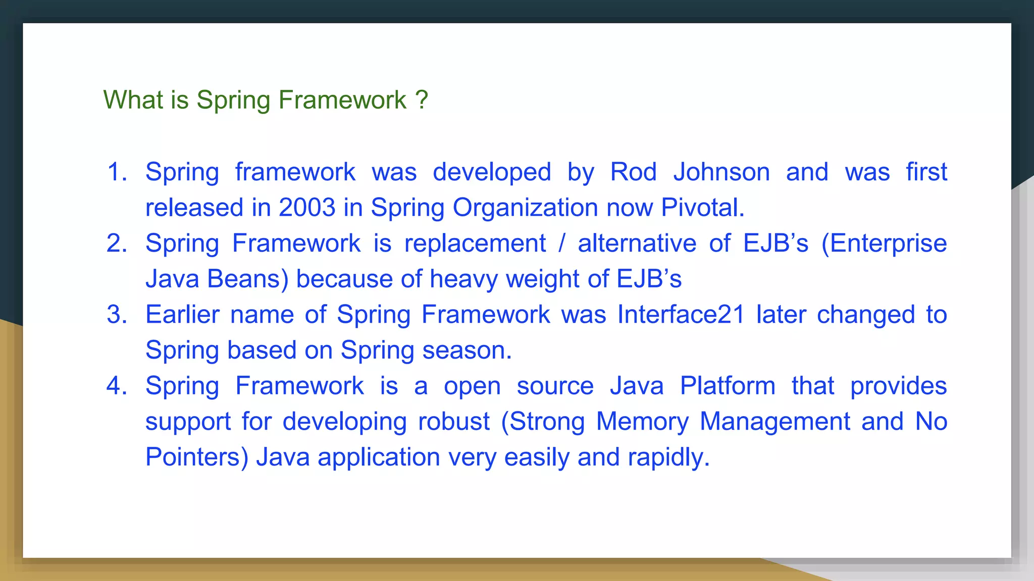 What is Spring Framework ?
1. Spring framework was developed by Rod Johnson and was first
released in 2003 in Spring Organization now Pivotal.
2. Spring Framework is replacement / alternative of EJB’s (Enterprise
Java Beans) because of heavy weight of EJB’s
3. Earlier name of Spring Framework was Interface21 later changed to
Spring based on Spring season.
4. Spring Framework is a open source Java Platform that provides
support for developing robust (Strong Memory Management and No
Pointers) Java application very easily and rapidly.
 