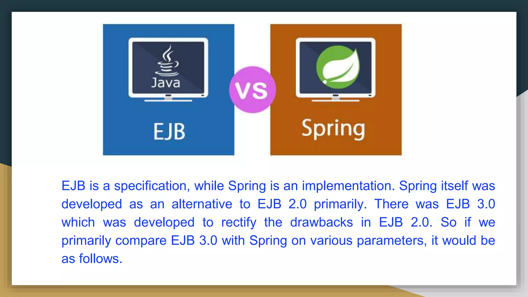 EJB is a specification, while Spring is an implementation. Spring itself was
developed as an alternative to EJB 2.0 primarily. There was EJB 3.0
which was developed to rectify the drawbacks in EJB 2.0. So if we
primarily compare EJB 3.0 with Spring on various parameters, it would be
as follows.
 