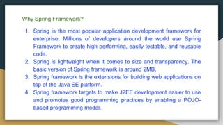 Why Spring Framework?
1. Spring is the most popular application development framework for
enterprise. Millions of developers around the world use Spring
Framework to create high performing, easily testable, and reusable
code.
2. Spring is lightweight when it comes to size and transparency. The
basic version of Spring framework is around 2MB.
3. Spring framework is the extensions for building web applications on
top of the Java EE platform.
4. Spring framework targets to make J2EE development easier to use
and promotes good programming practices by enabling a POJO-
based programming model.
 
